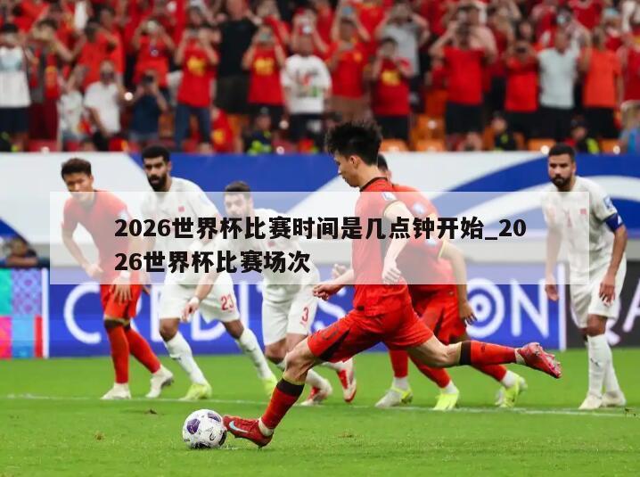 2026世界杯比赛时间是几点钟开始_2026世界杯比赛场次
