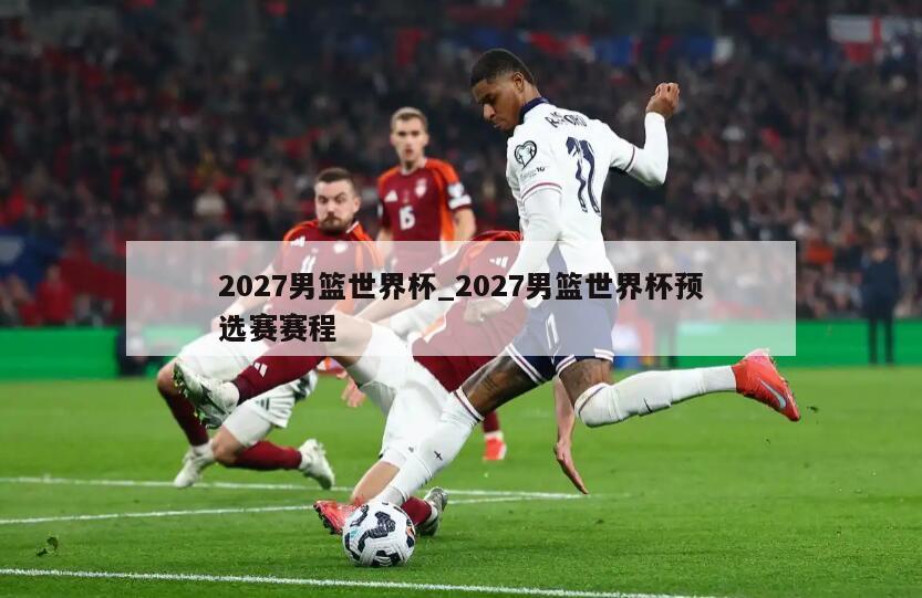 2027男篮世界杯_2027男篮世界杯预选赛赛程