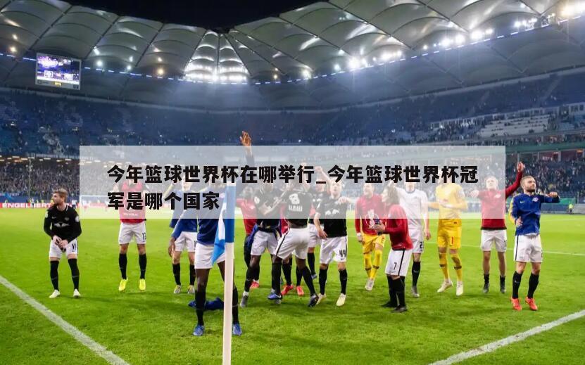 今年篮球世界杯在哪举行_今年篮球世界杯冠军是哪个国家