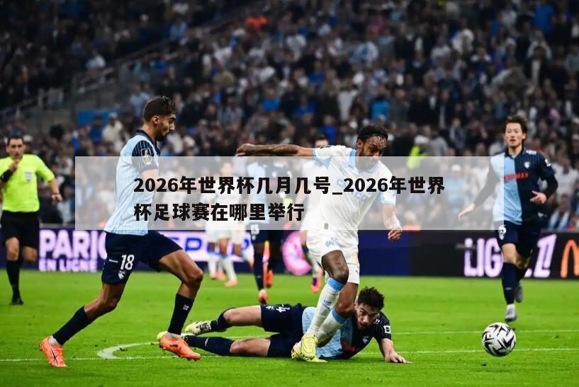 2026年世界杯几月几号_2026年世界杯足球赛在哪里举行