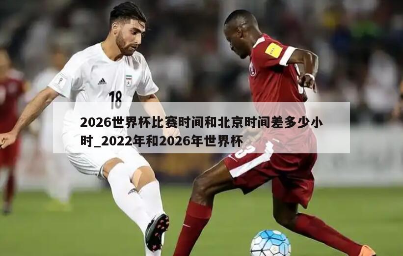 2026世界杯比赛时间和北京时间差多少小时_2022年和2026年世界杯
