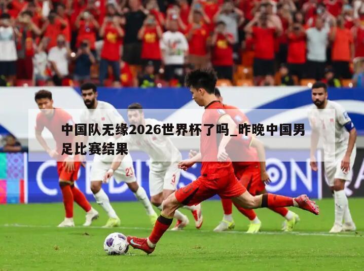 中国队无缘2026世界杯了吗_昨晚中国男足比赛结果