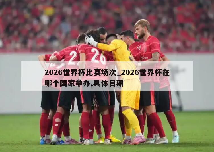 2026世界杯比赛场次_2026世界杯在哪个国家举办,具体日期