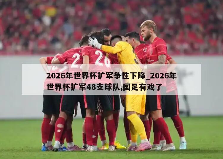 2026年世界杯扩军争性下降_2026年世界杯扩军48支球队,国足有戏了