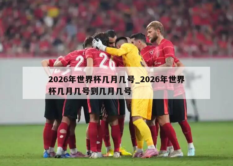 2026年世界杯几月几号_2026年世界杯几月几号到几月几号