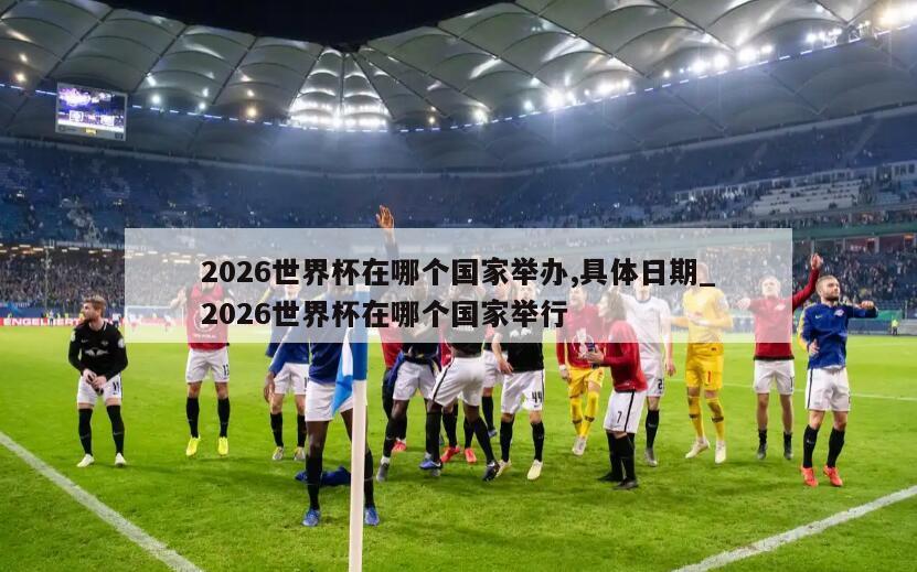 2026世界杯在哪个国家举办,具体日期_2026世界杯在哪个国家举行
