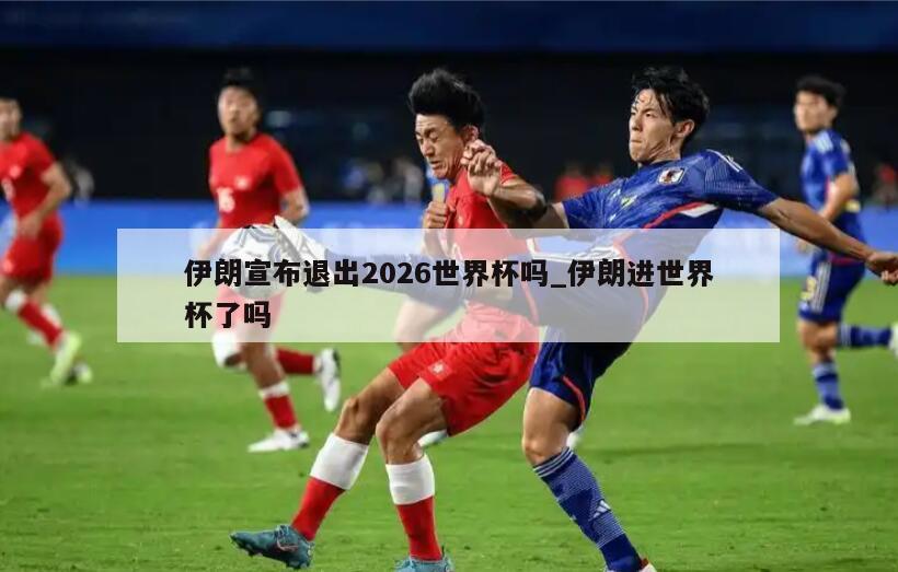 伊朗宣布退出2026世界杯吗_伊朗进世界杯了吗