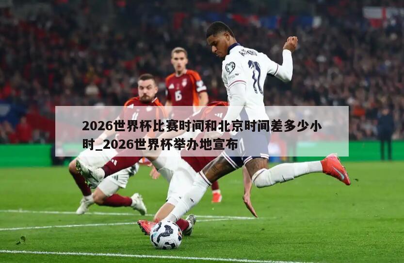 2026世界杯比赛时间和北京时间差多少小时_2026世界杯举办地宣布