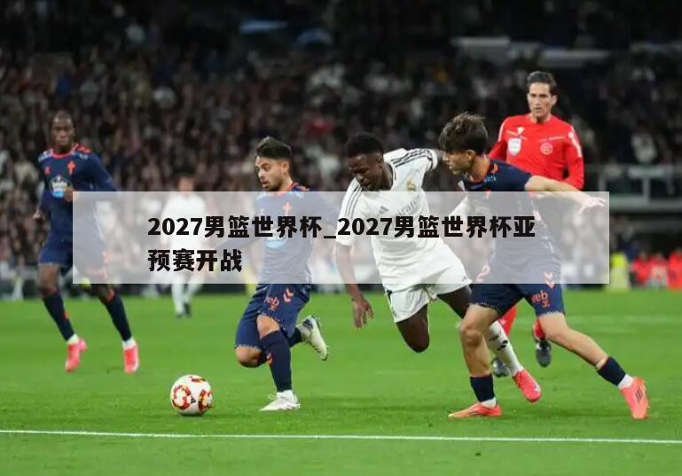 2027男篮世界杯_2027男篮世界杯亚预赛开战
