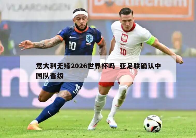 意大利无缘2026世界杯吗_亚足联确认中国队晋级