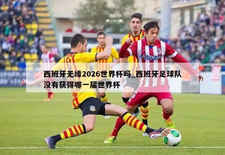 西班牙无缘2026世界杯吗_西班牙足球队没有获得哪一届世界杯