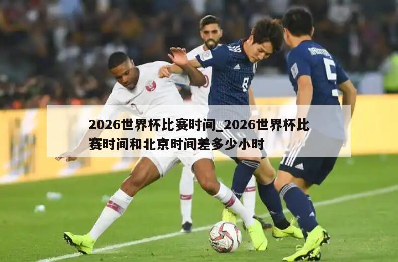 2026世界杯比赛时间_2026世界杯比赛时间和北京时间差多少小时