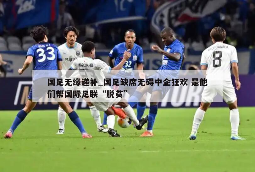 国足无缘递补_国足缺席无碍中企狂欢 是他们帮国际足联“脱贫”