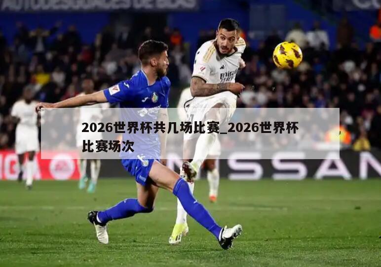 2026世界杯共几场比赛_2026世界杯比赛场次
