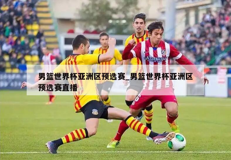 男篮世界杯亚洲区预选赛_男篮世界杯亚洲区预选赛直播