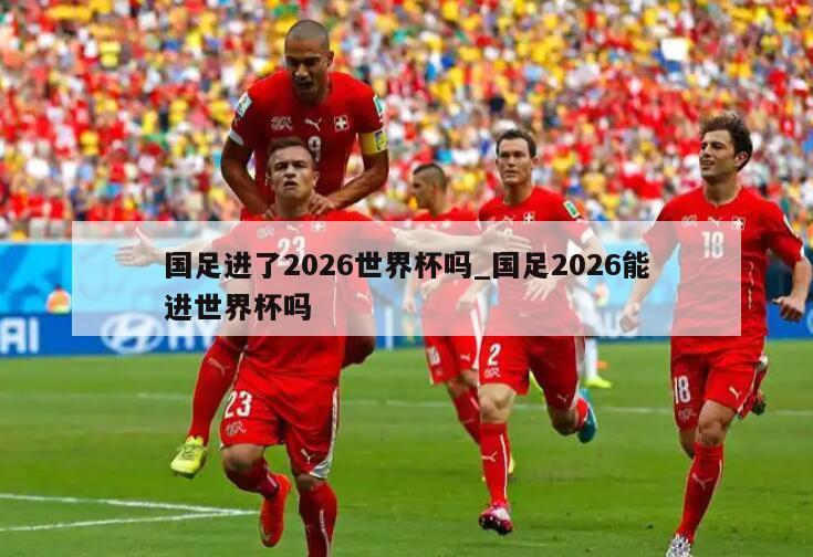 国足进了2026世界杯吗_国足2026能进世界杯吗