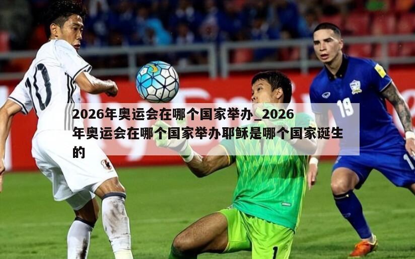 2026年奥运会在哪个国家举办_2026年奥运会在哪个国家举办耶稣是哪个国家诞生的